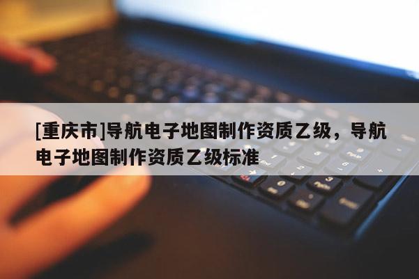 [重慶市]導(dǎo)航電子地圖制作資質(zhì)乙級，導(dǎo)航電子地圖制作資質(zhì)乙級標(biāo)準(zhǔn)