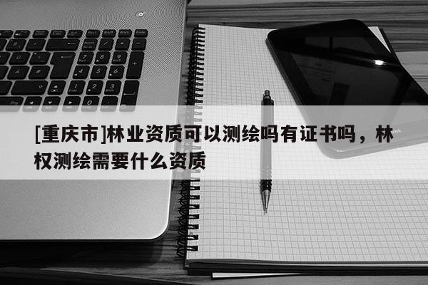 [重慶市]林業(yè)資質可以測繪嗎有證書嗎，林權測繪需要什么資質