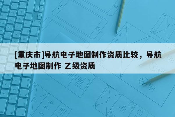 [重慶市]導(dǎo)航電子地圖制作資質(zhì)比較，導(dǎo)航電子地圖制作 乙級資質(zhì)