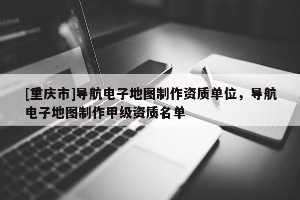 [重慶市]導(dǎo)航電子地圖制作資質(zhì)單位，導(dǎo)航電子地圖制作甲級資質(zhì)名單