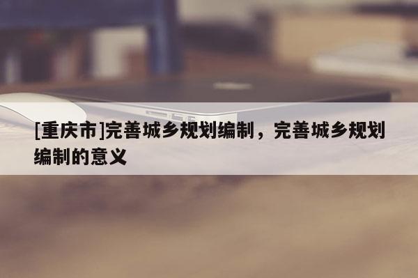 [重慶市]完善城鄉(xiāng)規(guī)劃編制，完善城鄉(xiāng)規(guī)劃編制的意義