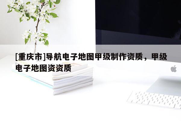 [重慶市]導(dǎo)航電子地圖甲級(jí)制作資質(zhì)，甲級(jí)電子地圖資資質(zhì)