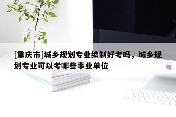 [重慶市]城鄉(xiāng)規(guī)劃專業(yè)編制好考嗎，城鄉(xiāng)規(guī)劃專業(yè)可以考哪些事業(yè)單位