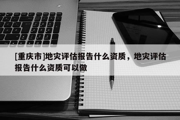 [重慶市]地災(zāi)評(píng)估報(bào)告什么資質(zhì)，地災(zāi)評(píng)估報(bào)告什么資質(zhì)可以做