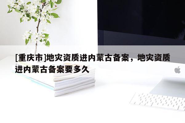 [重慶市]地災(zāi)資質(zhì)進(jìn)內(nèi)蒙古備案，地災(zāi)資質(zhì)進(jìn)內(nèi)蒙古備案要多久