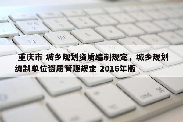 [重慶市]城鄉(xiāng)規(guī)劃資質(zhì)編制規(guī)定，城鄉(xiāng)規(guī)劃編制單位資質(zhì)管理規(guī)定 2016年版