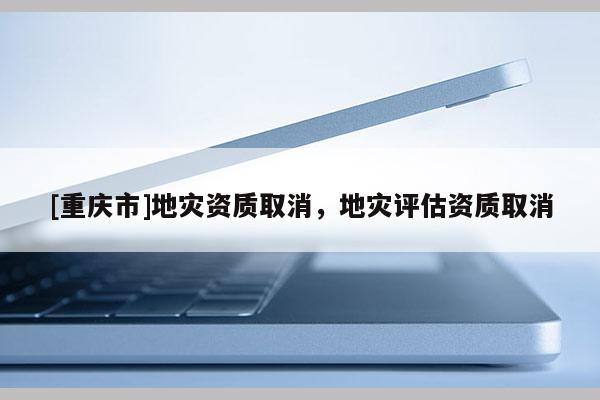 [重慶市]地災(zāi)資質(zhì)取消，地災(zāi)評(píng)估資質(zhì)取消