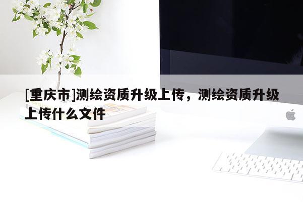 [重慶市]測(cè)繪資質(zhì)升級(jí)上傳，測(cè)繪資質(zhì)升級(jí)上傳什么文件