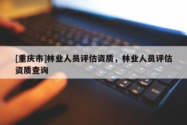 [重慶市]林業(yè)人員評(píng)估資質(zhì)，林業(yè)人員評(píng)估資質(zhì)查詢