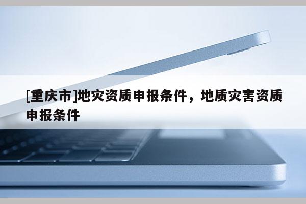 [重慶市]地災(zāi)資質(zhì)申報(bào)條件，地質(zhì)災(zāi)害資質(zhì)申報(bào)條件