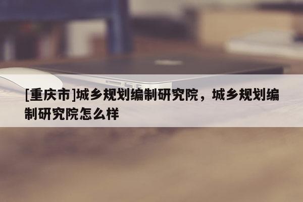 [重慶市]城鄉(xiāng)規(guī)劃編制研究院，城鄉(xiāng)規(guī)劃編制研究院怎么樣