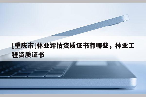 [重慶市]林業(yè)評(píng)估資質(zhì)證書有哪些，林業(yè)工程資質(zhì)證書