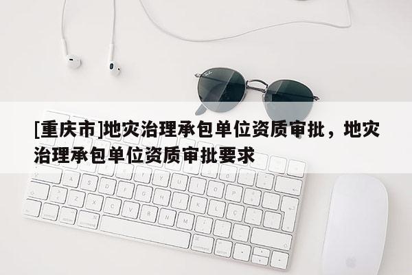 [重慶市]地災(zāi)治理承包單位資質(zhì)審批，地災(zāi)治理承包單位資質(zhì)審批要求