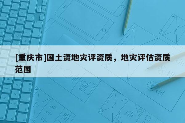 [重慶市]國土資地災(zāi)評(píng)資質(zhì)，地災(zāi)評(píng)估資質(zhì)范圍