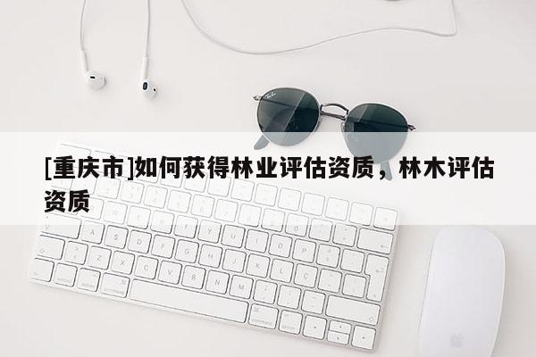 [重慶市]如何獲得林業(yè)評(píng)估資質(zhì)，林木評(píng)估資質(zhì)