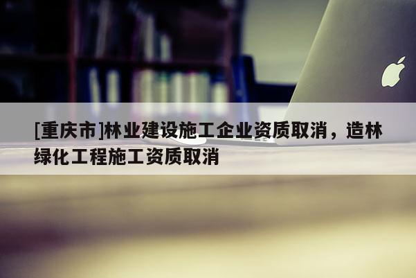 [重慶市]林業(yè)建設(shè)施工企業(yè)資質(zhì)取消，造林綠化工程施工資質(zhì)取消