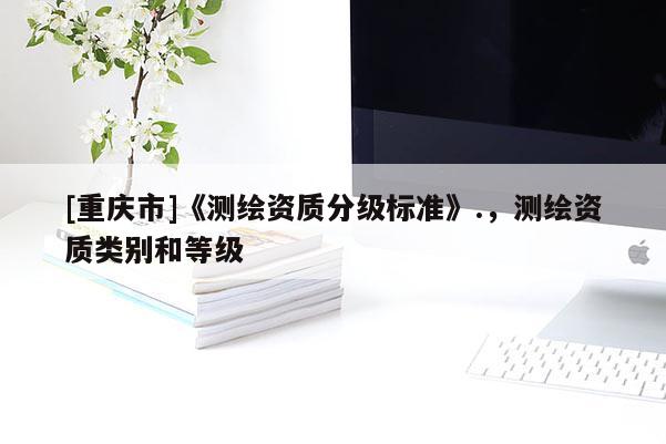 [重慶市]《測繪資質(zhì)分級標準》.，測繪資質(zhì)類別和等級