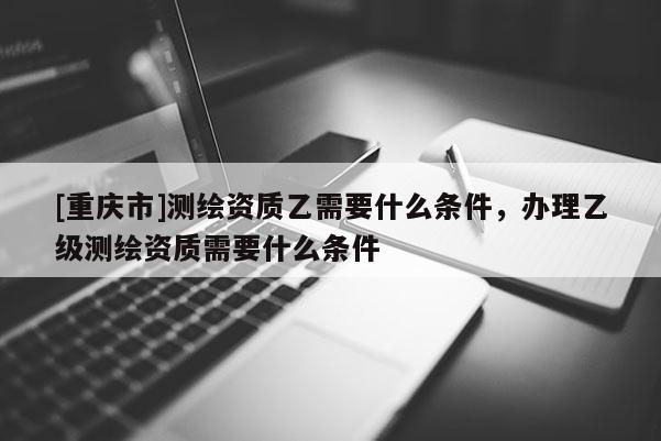 [重慶市]測繪資質(zhì)乙需要什么條件，辦理乙級測繪資質(zhì)需要什么條件