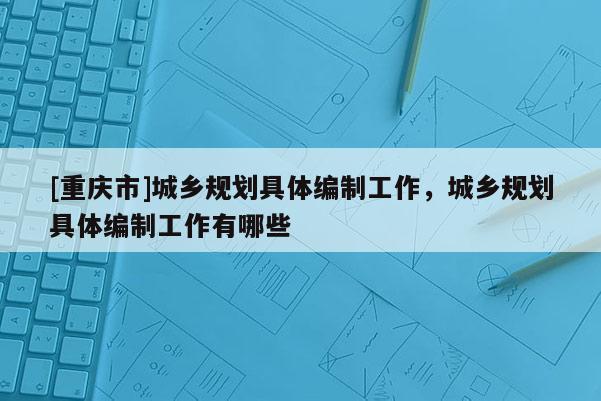 [重慶市]城鄉(xiāng)規(guī)劃具體編制工作，城鄉(xiāng)規(guī)劃具體編制工作有哪些