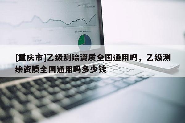 [重慶市]乙級測繪資質(zhì)全國通用嗎，乙級測繪資質(zhì)全國通用嗎多少錢