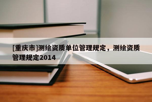 [重慶市]測繪資質(zhì)單位管理規(guī)定，測繪資質(zhì)管理規(guī)定2014