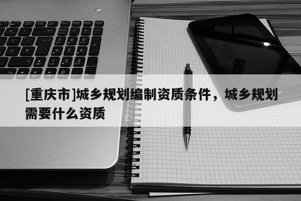 [重慶市]城鄉(xiāng)規(guī)劃編制資質條件，城鄉(xiāng)規(guī)劃需要什么資質