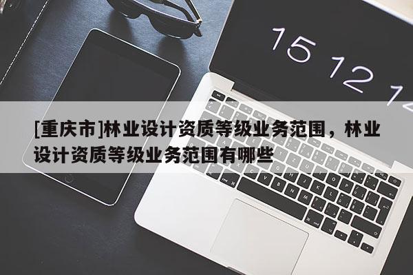 [重慶市]林業(yè)設計資質(zhì)等級業(yè)務范圍，林業(yè)設計資質(zhì)等級業(yè)務范圍有哪些