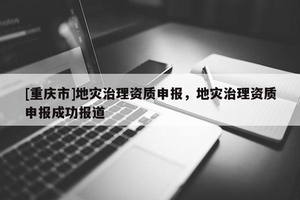 [重慶市]地災(zāi)治理資質(zhì)申報(bào)，地災(zāi)治理資質(zhì)申報(bào)成功報(bào)道