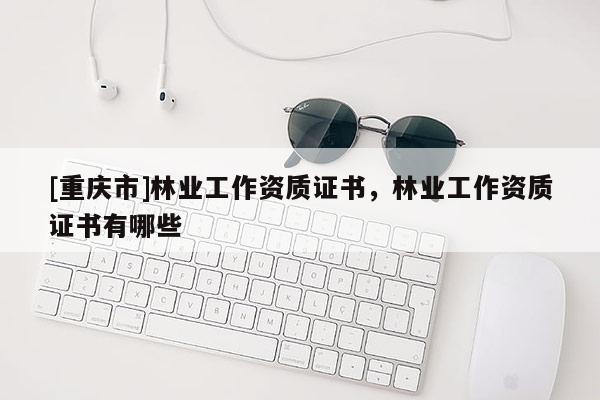 [重慶市]林業(yè)工作資質(zhì)證書，林業(yè)工作資質(zhì)證書有哪些