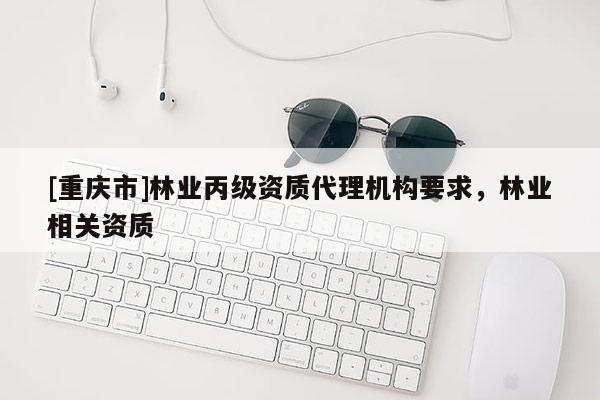 [重慶市]林業(yè)丙級(jí)資質(zhì)代理機(jī)構(gòu)要求，林業(yè)相關(guān)資質(zhì)