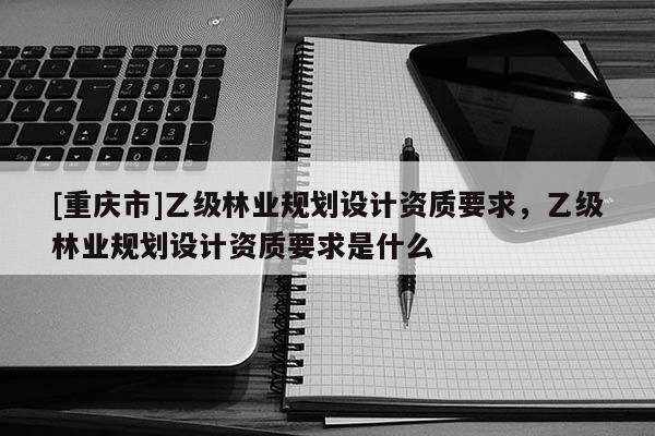 [重慶市]乙級林業(yè)規(guī)劃設(shè)計資質(zhì)要求，乙級林業(yè)規(guī)劃設(shè)計資質(zhì)要求是什么