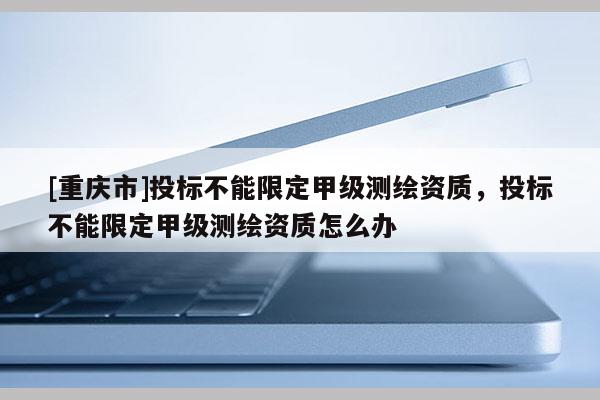 [重慶市]投標不能限定甲級測繪資質，投標不能限定甲級測繪資質怎么辦