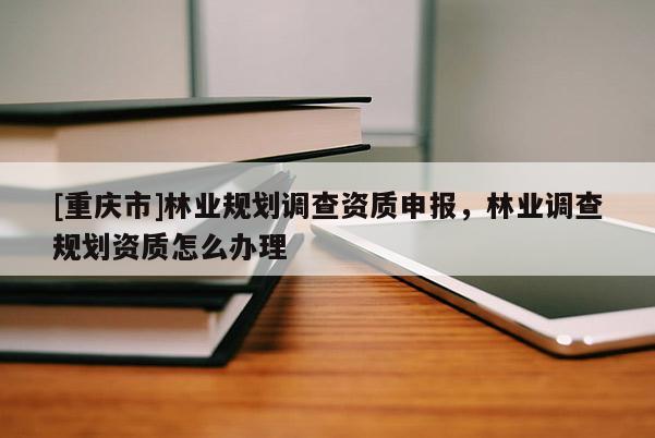 [重慶市]林業(yè)規(guī)劃調查資質申報，林業(yè)調查規(guī)劃資質怎么辦理