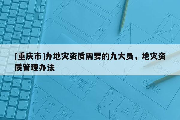 [重慶市]辦地災(zāi)資質(zhì)需要的九大員，地災(zāi)資質(zhì)管理辦法