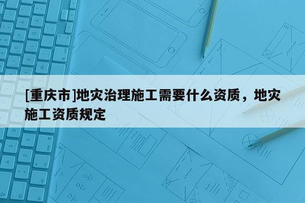 [重慶市]地災(zāi)治理施工需要什么資質(zhì)，地災(zāi)施工資質(zhì)規(guī)定