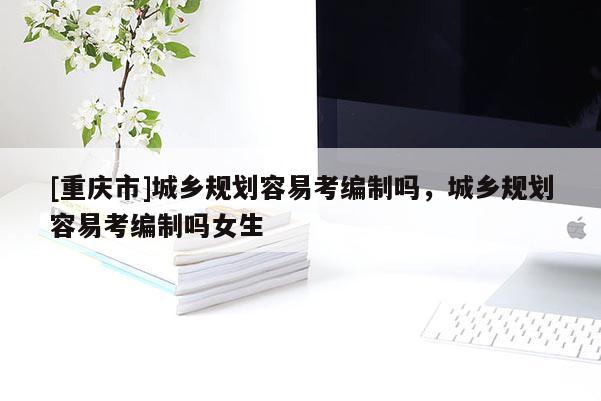 [重慶市]城鄉(xiāng)規(guī)劃容易考編制嗎，城鄉(xiāng)規(guī)劃容易考編制嗎女生