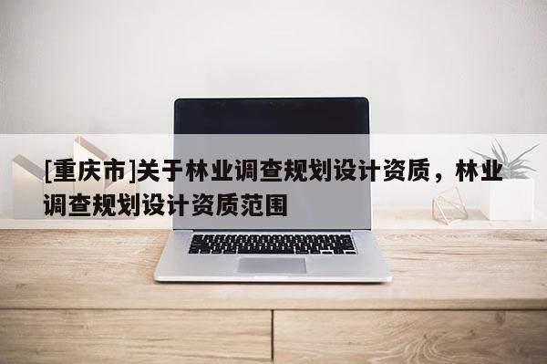 [重慶市]關(guān)于林業(yè)調(diào)查規(guī)劃設(shè)計資質(zhì)，林業(yè)調(diào)查規(guī)劃設(shè)計資質(zhì)范圍