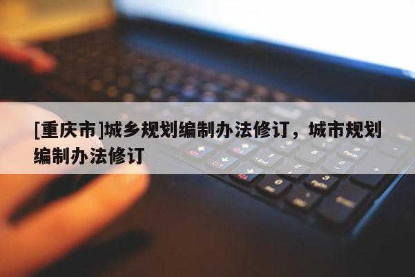 [重慶市]城鄉(xiāng)規(guī)劃編制辦法修訂，城市規(guī)劃編制辦法修訂