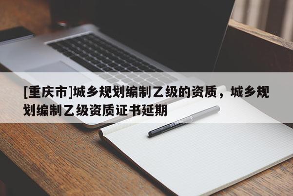 [重慶市]城鄉(xiāng)規(guī)劃編制乙級(jí)的資質(zhì)，城鄉(xiāng)規(guī)劃編制乙級(jí)資質(zhì)證書延期