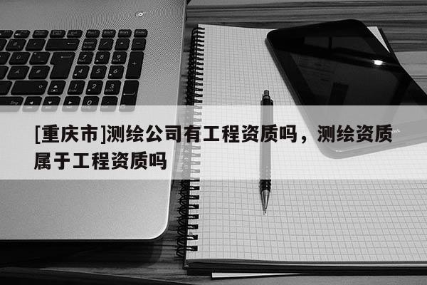 [重慶市]測(cè)繪公司有工程資質(zhì)嗎，測(cè)繪資質(zhì)屬于工程資質(zhì)嗎