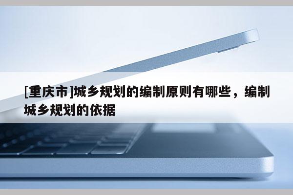 [重慶市]城鄉(xiāng)規(guī)劃的編制原則有哪些，編制城鄉(xiāng)規(guī)劃的依據(jù)