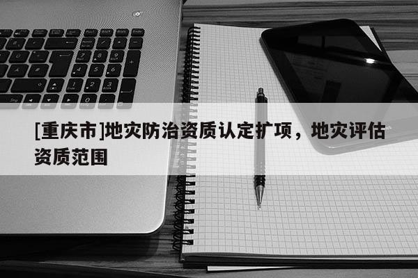 [重慶市]地災(zāi)防治資質(zhì)認定擴項，地災(zāi)評估資質(zhì)范圍