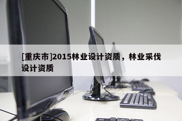 [重慶市]2015林業(yè)設(shè)計(jì)資質(zhì)，林業(yè)采伐設(shè)計(jì)資質(zhì)