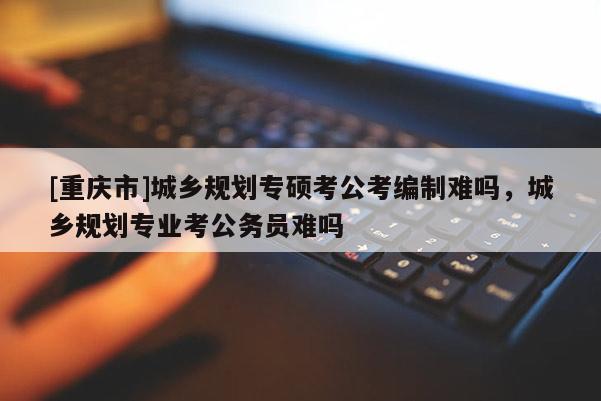 [重慶市]城鄉(xiāng)規(guī)劃專碩考公考編制難嗎，城鄉(xiāng)規(guī)劃專業(yè)考公務(wù)員難嗎