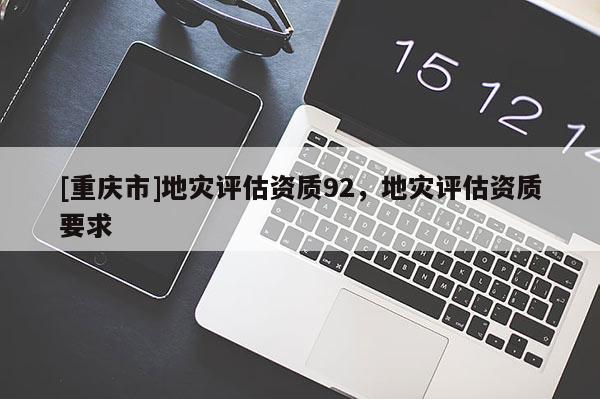 [重慶市]地災(zāi)評(píng)估資質(zhì)92，地災(zāi)評(píng)估資質(zhì)要求