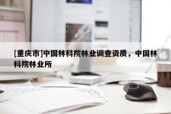 [重慶市]中國林科院林業(yè)調(diào)查資質(zhì)，中國林科院林業(yè)所