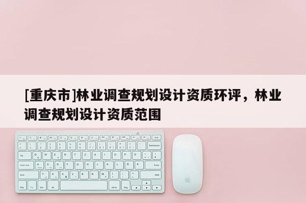 [重慶市]林業(yè)調(diào)查規(guī)劃設(shè)計(jì)資質(zhì)環(huán)評，林業(yè)調(diào)查規(guī)劃設(shè)計(jì)資質(zhì)范圍