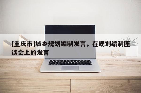 [重慶市]城鄉(xiāng)規(guī)劃編制發(fā)言，在規(guī)劃編制座談會(huì)上的發(fā)言