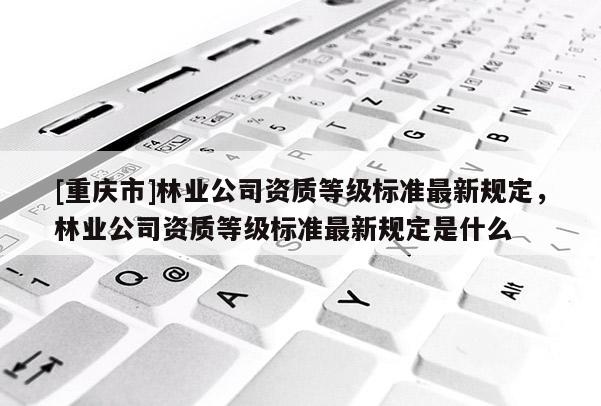 [重慶市]林業(yè)公司資質(zhì)等級標準最新規(guī)定，林業(yè)公司資質(zhì)等級標準最新規(guī)定是什么