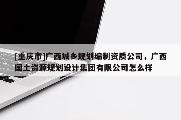 [重慶市]廣西城鄉(xiāng)規(guī)劃編制資質(zhì)公司，廣西國土資源規(guī)劃設(shè)計(jì)集團(tuán)有限公司怎么樣